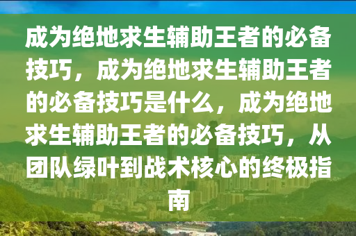 成为绝地求生辅助王者的必备技巧，成为绝地求生辅助王者的必备技巧是什么，成为绝地求生辅助王者的必备技巧，从团队绿叶到战术核心的终极指南