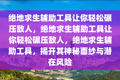 绝地求生辅助工具让你轻松碾压敌人，绝地求生辅助工具让你轻松碾压敌人，绝地求生辅助工具，揭开其神秘面纱与潜在风险