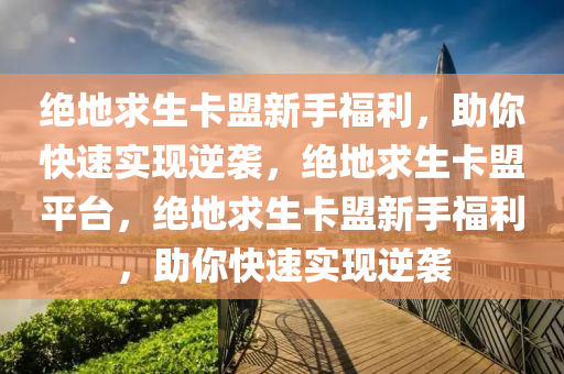 绝地求生卡盟新手福利，助你快速实现逆袭，绝地求生卡盟平台，绝地求生卡盟新手福利，助你快速实现逆袭