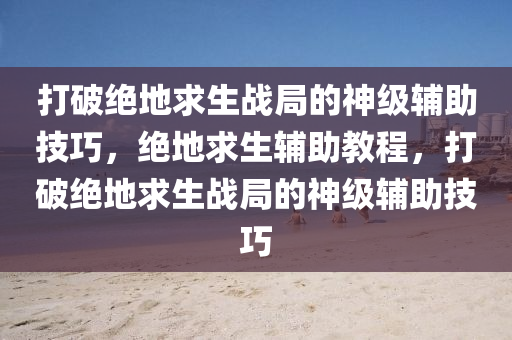 打破绝地求生战局的神级辅助技巧，绝地求生辅助教程，打破绝地求生战局的神级辅助技巧