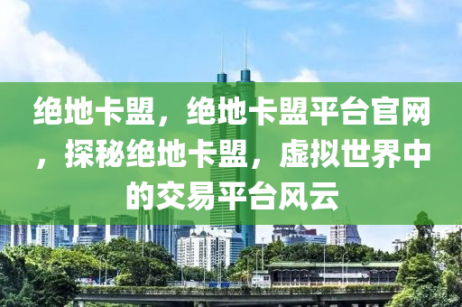 绝地卡盟，绝地卡盟平台官网，探秘绝地卡盟，虚拟世界中的交易平台风云