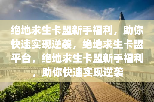 绝地求生卡盟新手福利，助你快速实现逆袭，绝地求生卡盟平台，绝地求生卡盟新手福利，助你快速实现逆袭