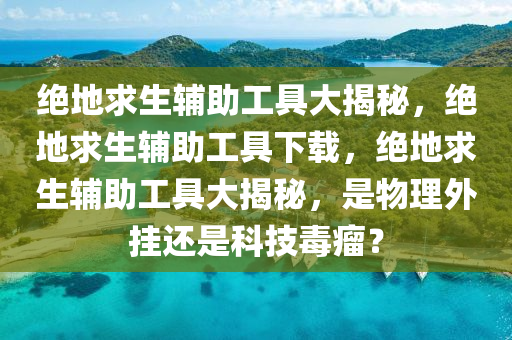 绝地求生辅助工具大揭秘，绝地求生辅助工具下载，绝地求生辅助工具大揭秘，是物理外挂还是科技毒瘤？