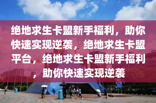 绝地求生卡盟新手福利，助你快速实现逆袭，绝地求生卡盟平台，绝地求生卡盟新手福利，助你快速实现逆袭