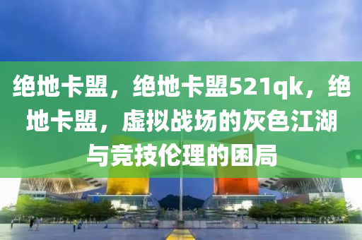 绝地卡盟，绝地卡盟521qk，绝地卡盟，虚拟战场的灰色江湖与竞技伦理的困局
