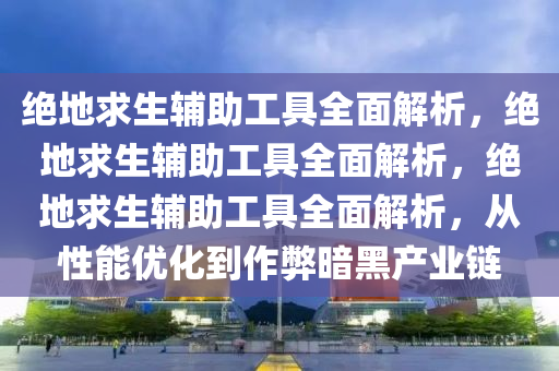 绝地求生辅助工具全面解析，绝地求生辅助工具全面解析，绝地求生辅助工具全面解析，从性能优化到作弊暗黑产业链