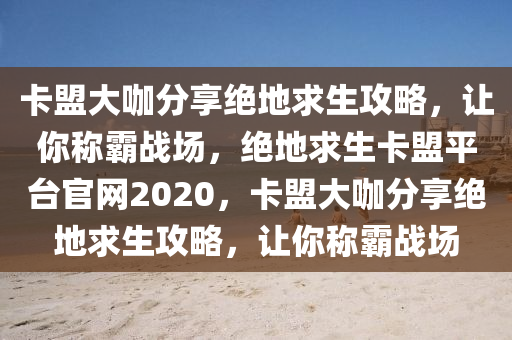 卡盟大咖分享绝地求生攻略，让你称霸战场，绝地求生卡盟平台官网2020，卡盟大咖分享绝地求生攻略，让你称霸战场