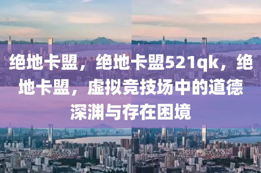 绝地卡盟，绝地卡盟521qk，绝地卡盟，虚拟竞技场中的道德深渊与存在困境
