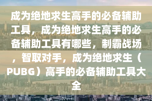 成为绝地求生高手的必备辅助工具，成为绝地求生高手的必备辅助工具有哪些，制霸战场，智取对手，成为绝地求生（PUBG）高手的必备辅助工具大全