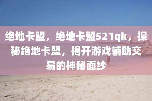 绝地卡盟，绝地卡盟521qk，探秘绝地卡盟，揭开游戏辅助交易的神秘面纱