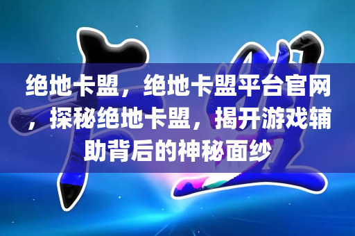 绝地卡盟，绝地卡盟平台官网，探秘绝地卡盟，揭开游戏辅助背后的神秘面纱