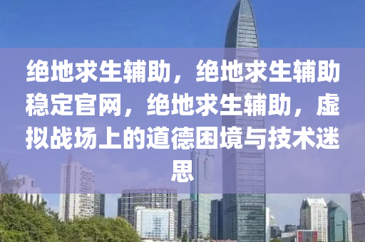 绝地求生辅助，绝地求生辅助稳定官网，绝地求生辅助，虚拟战场上的道德困境与技术迷思