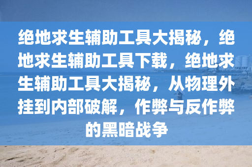 绝地求生辅助工具大揭秘，绝地求生辅助工具下载，绝地求生辅助工具大揭秘，从物理外挂到内部破解，作弊与反作弊的黑暗战争