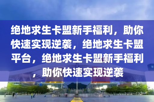 绝地求生卡盟新手福利，助你快速实现逆袭，绝地求生卡盟平台，绝地求生卡盟新手福利，助你快速实现逆袭