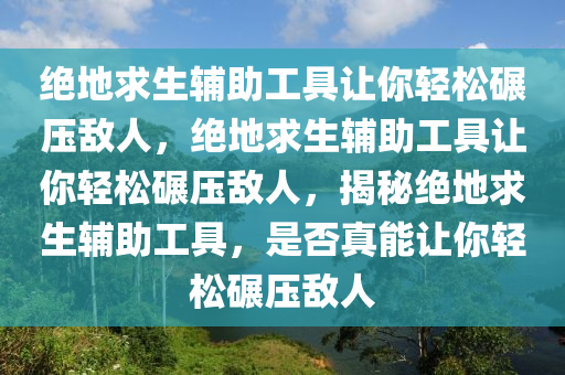 绝地求生辅助工具让你轻松碾压敌人，绝地求生辅助工具让你轻松碾压敌人，揭秘绝地求生辅助工具，是否真能让你轻松碾压敌人