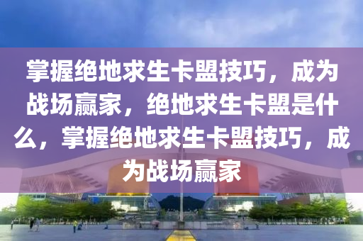 掌握绝地求生卡盟技巧，成为战场赢家，绝地求生卡盟是什么，掌握绝地求生卡盟技巧，成为战场赢家