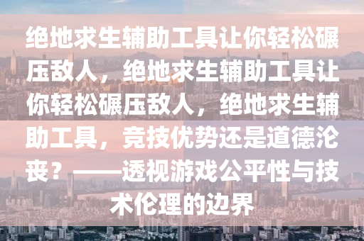 绝地求生辅助工具让你轻松碾压敌人，绝地求生辅助工具让你轻松碾压敌人，绝地求生辅助工具，竞技优势还是道德沦丧？——透视游戏公平性与技术伦理的边界