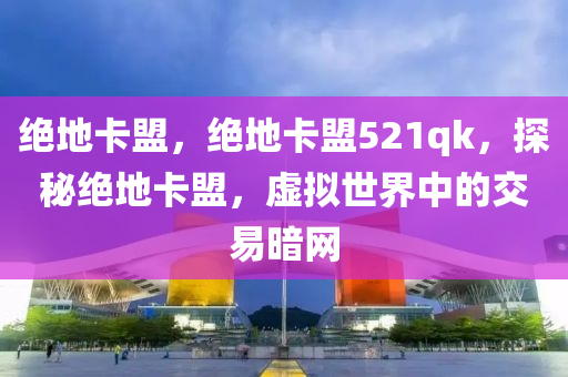 绝地卡盟，绝地卡盟521qk，探秘绝地卡盟，虚拟世界中的交易暗网
