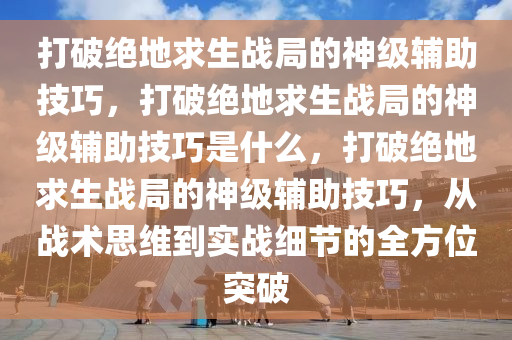 打破绝地求生战局的神级辅助技巧，打破绝地求生战局的神级辅助技巧是什么，打破绝地求生战局的神级辅助技巧，从战术思维到实战细节的全方位突破