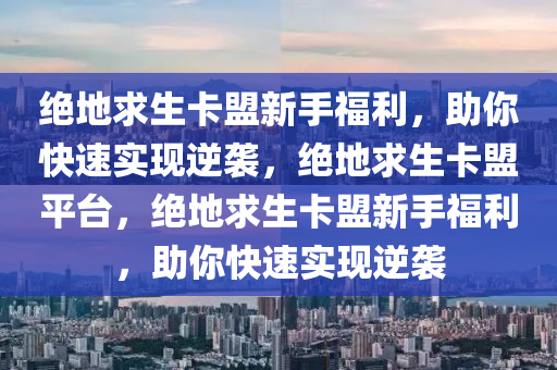 绝地求生卡盟新手福利，助你快速实现逆袭，绝地求生卡盟平台，绝地求生卡盟新手福利，助你快速实现逆袭
