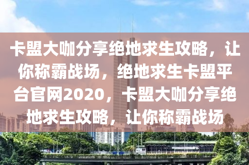 卡盟大咖分享绝地求生攻略，让你称霸战场，绝地求生卡盟平台官网2020，卡盟大咖分享绝地求生攻略，让你称霸战场
