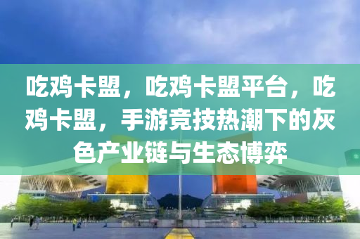 吃鸡卡盟，吃鸡卡盟平台，吃鸡卡盟，手游竞技热潮下的灰色产业链与生态博弈