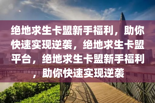 绝地求生卡盟新手福利，助你快速实现逆袭，绝地求生卡盟平台，绝地求生卡盟新手福利，助你快速实现逆袭
