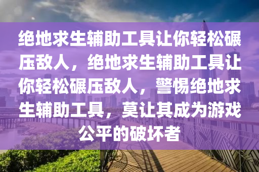 绝地求生辅助工具让你轻松碾压敌人，绝地求生辅助工具让你轻松碾压敌人，警惕绝地求生辅助工具，莫让其成为游戏公平的破坏者