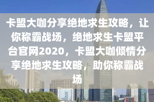 卡盟大咖分享绝地求生攻略，让你称霸战场，绝地求生卡盟平台官网2020，卡盟大咖倾情分享绝地求生攻略，助你称霸战场