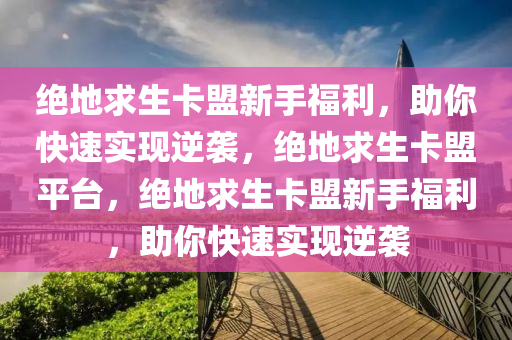 绝地求生卡盟新手福利，助你快速实现逆袭，绝地求生卡盟平台，绝地求生卡盟新手福利，助你快速实现逆袭