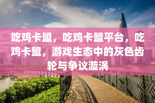 吃鸡卡盟，吃鸡卡盟平台，吃鸡卡盟，游戏生态中的灰色齿轮与争议漩涡