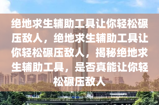 绝地求生辅助工具让你轻松碾压敌人，绝地求生辅助工具让你轻松碾压敌人，揭秘绝地求生辅助工具，是否真能让你轻松碾压敌人