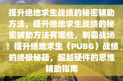 提升绝地求生战绩的秘密辅助方法，提升绝地求生战绩的秘密辅助方法有哪些，制霸战场！提升绝地求生（PUBG）战绩的终极秘籍，超越硬件的思维辅助指南