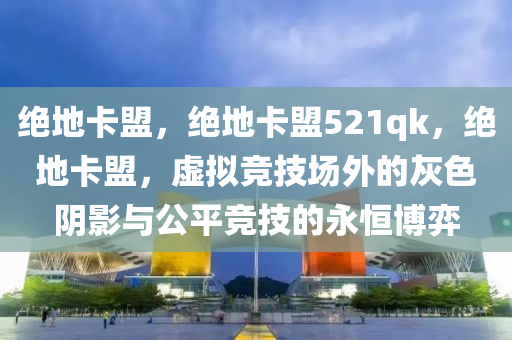 绝地卡盟，绝地卡盟521qk，绝地卡盟，虚拟竞技场外的灰色阴影与公平竞技的永恒博弈
