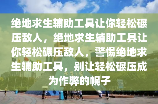 绝地求生辅助工具让你轻松碾压敌人，绝地求生辅助工具让你轻松碾压敌人，警惕绝地求生辅助工具，别让轻松碾压成为作弊的幌子