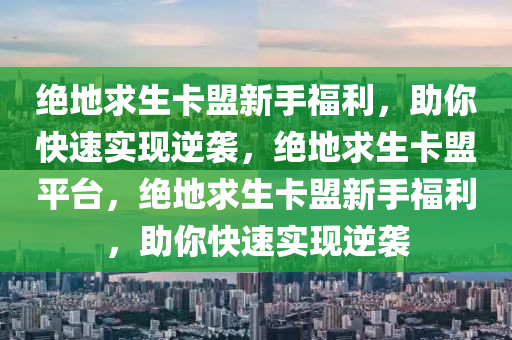 绝地求生卡盟新手福利，助你快速实现逆袭，绝地求生卡盟平台，绝地求生卡盟新手福利，助你快速实现逆袭