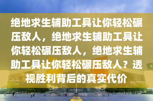 绝地求生辅助工具让你轻松碾压敌人，绝地求生辅助工具让你轻松碾压敌人，绝地求生辅助工具让你轻松碾压敌人？透视胜利背后的真实代价