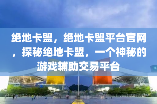 绝地卡盟，绝地卡盟平台官网，探秘绝地卡盟，一个神秘的游戏辅助交易平台
