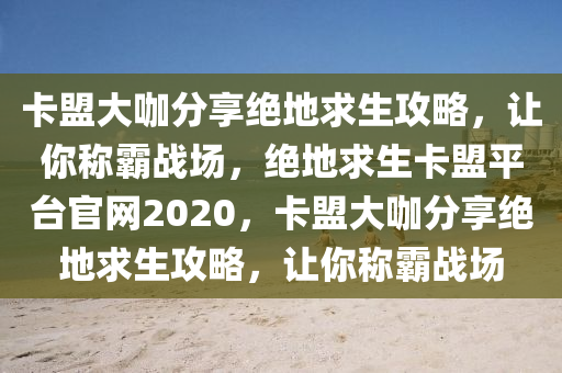 卡盟大咖分享绝地求生攻略，让你称霸战场，绝地求生卡盟平台官网2020，卡盟大咖分享绝地求生攻略，让你称霸战场