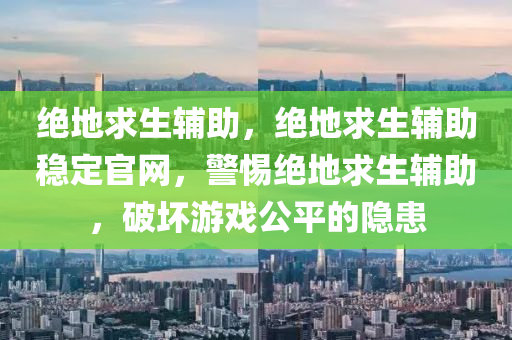 绝地求生辅助，绝地求生辅助稳定官网，警惕绝地求生辅助，破坏游戏公平的隐患