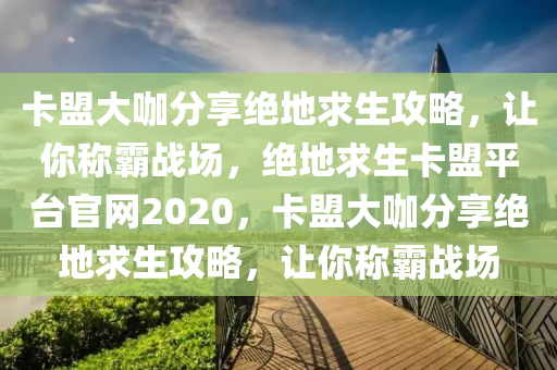 卡盟大咖分享绝地求生攻略，让你称霸战场，绝地求生卡盟平台官网2020，卡盟大咖分享绝地求生攻略，让你称霸战场