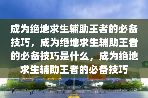 成为绝地求生辅助王者的必备技巧，成为绝地求生辅助王者的必备技巧是什么，成为绝地求生辅助王者的必备技巧