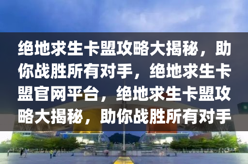 绝地求生卡盟攻略大揭秘，助你战胜所有对手，绝地求生卡盟官网平台，绝地求生卡盟攻略大揭秘，助你战胜所有对手