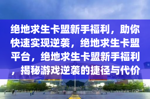 绝地求生卡盟新手福利，助你快速实现逆袭，绝地求生卡盟平台，绝地求生卡盟新手福利，揭秘游戏逆袭的捷径与代价