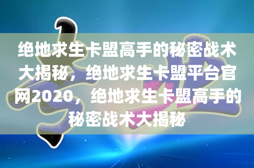 绝地求生卡盟高手的秘密战术大揭秘，绝地求生卡盟平台官网2020，绝地求生卡盟高手的秘密战术大揭秘