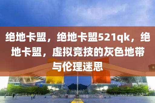 绝地卡盟，绝地卡盟521qk，绝地卡盟，虚拟竞技的灰色地带与伦理迷思