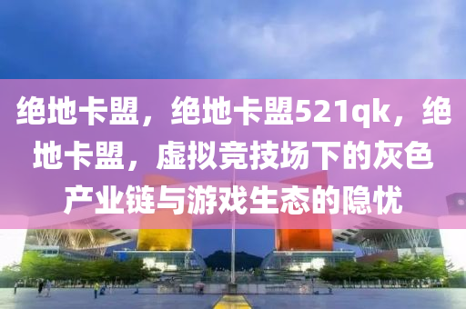 绝地卡盟，绝地卡盟521qk，绝地卡盟，虚拟竞技场下的灰色产业链与游戏生态的隐忧