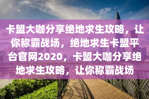 卡盟大咖分享绝地求生攻略，让你称霸战场，绝地求生卡盟平台官网2020，卡盟大咖分享绝地求生攻略，让你称霸战场