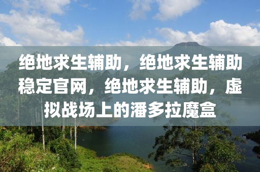 绝地求生辅助，绝地求生辅助稳定官网，绝地求生辅助，虚拟战场上的潘多拉魔盒