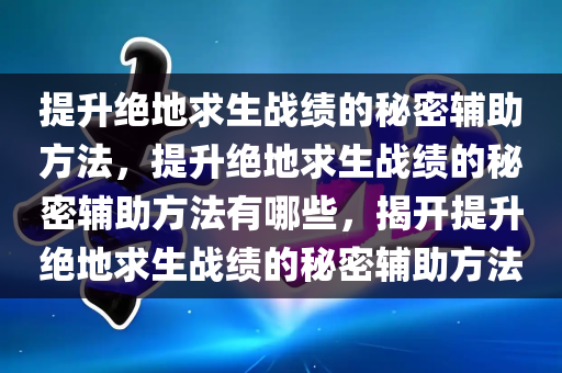 提升绝地求生战绩的秘密辅助方法，提升绝地求生战绩的秘密辅助方法有哪些，揭开提升绝地求生战绩的秘密辅助方法